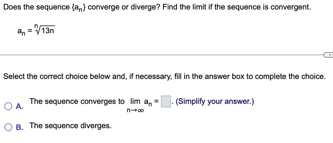 Does the sequence {a} converge or diverge? Find the limit if the sequence is convergent.
an = √13n
Select the correct choice below and, if necessary, fill in the answer box to complete the choice.
O A.
The sequence converges to lim an
=
n→∞
B. The sequence diverges.
(Simplify your answer.)