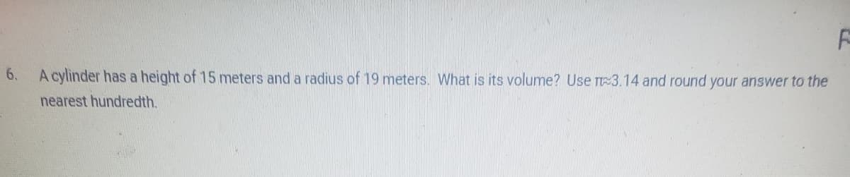 6.
F
A cylinder has a height of 15 meters and a radius of 19 meters. What is its volume? Use π3.14 and round your answer to the
nearest hundredth.