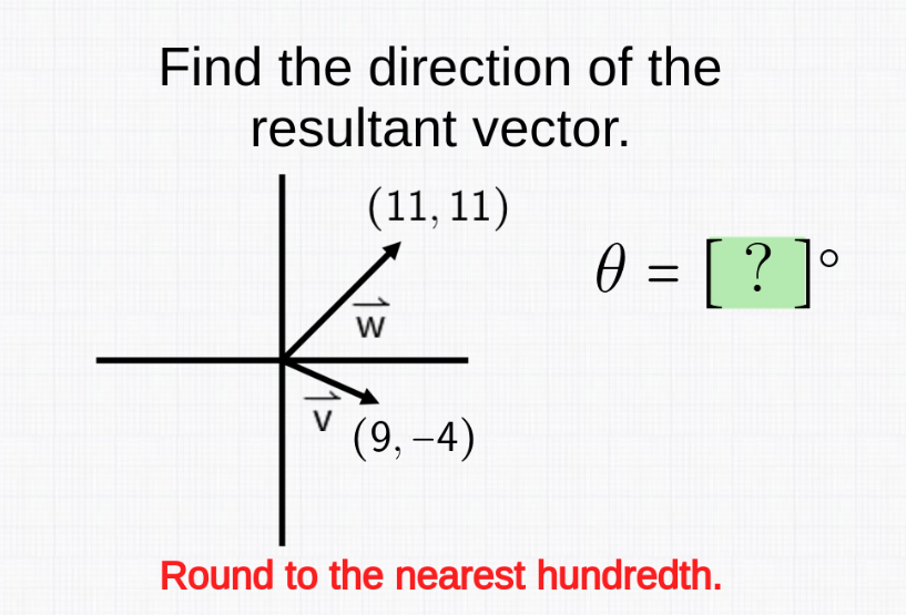 Find the direction of the
resultant vector.
(11, 11)
W
(9,-4)
0 = [ ? ] °
Round to the nearest hundredth.