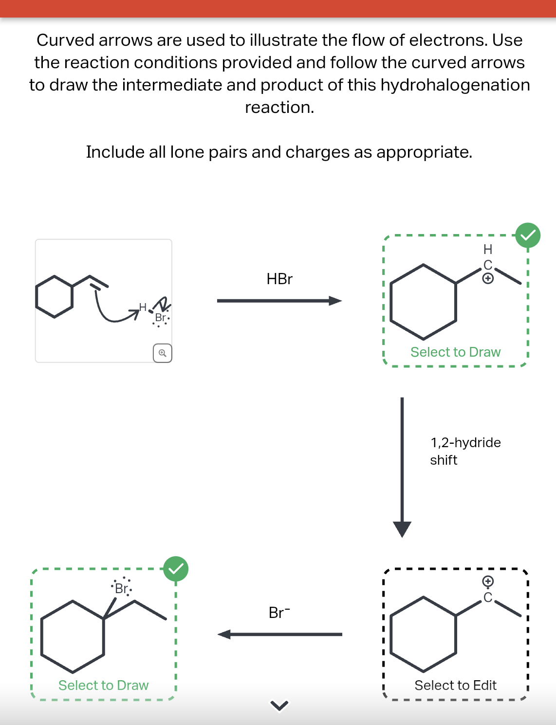 Curved arrows are used to illustrate the flow of electrons. Use
the reaction conditions provided and follow the curved arrows
to draw the intermediate and product of this hydrohalogenation
reaction.
Include all lone pairs and charges as appropriate.
.Br.
Q
Select to Draw
HBr
Br
HC +
Select to Draw
1,2-hydride
shift
I
Select to Edit
