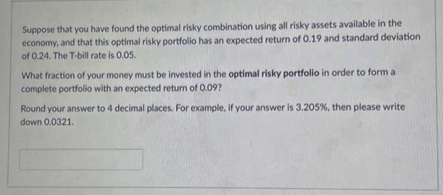 Suppose that you have found the optimal risky combination using all risky assets available in the
economy, and that this optimal risky portfolio has an expected return of 0.19 and standard deviation
of 0.24. The T-bill rate is 0.05.
What fraction of your money must be invested in the optimal risky portfolio in order to form a
complete portfolio with an expected return of 0.09?
Round your answer to 4 decimal places. For example, if your answer is 3.205 %, then please write
down 0.0321..