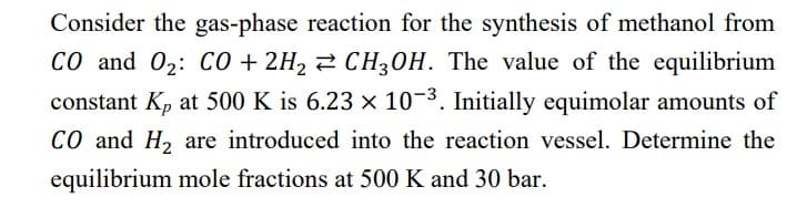 Consider the gas-phase reaction for the synthesis of methanol from
CO and O₂: CO + 2H₂ CH3OH. The value of the equilibrium
constant Kp at 500 K is 6.23 x 10-³. Initially equimolar amounts of
CO and H₂ are introduced into the reaction vessel. Determine the
equilibrium mole fractions at 500 K and 30 bar.