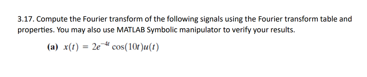 3.17. Compute the Fourier transform of the following signals using the Fourier transform table and
properties. You may also use MATLAB Symbolic manipulator to verify your results.
-4t
(a) x(t) = 2e cos(10t)u(t)