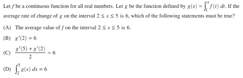 Let f be a continuous function for all real numbers. Let g be the function defined by g(x) = √‚ªƒ (t) dt. If the
average rate of change of g on the interval 2 ≤ x ≤ 5 is 6, which of the following statements must be true?
(A) The average value off on the interval 2 ≤ x ≤ 5 is 6.
(B) g'(2) = 6
(C)
g'(5) + g'(2)
2
(D) √ 8(x) dx = 6
= 6