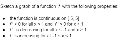 Sketch a graph of a function f with the following properties:
• the function is continuous on [-5, 5]
f'> 0 for all x < 1 and f' <0 for x > 1
f' is decreasing for all x < -1 and x > 1
. f' is increasing for all -1 <x< 1
•