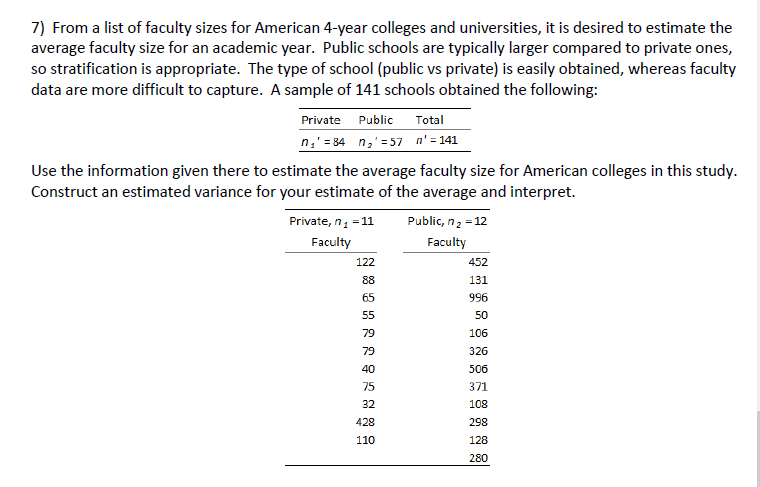 7) From a list of faculty sizes for American 4-year colleges and universities, it is desired to estimate the
average faculty size for an academic year. Public schools are typically larger compared to private ones,
so stratification is appropriate. The type of school (public vs private) is easily obtained, whereas faculty
data are more difficult to capture. A sample of 141 schools obtained the following:
Private Public
Total
n₁ 84 n₂ 57 n' = 141
Use the information given there to estimate the average faculty size for American colleges in this study.
Construct an estimated variance for your estimate of the average and interpret.
Public, n₂ = 12
Private, n₁ = 11
Faculty
Faculty
122
452
88
131
65
996
55
50
79
106
79
326
40
506
75
371
32
108
428
298
110
128
280