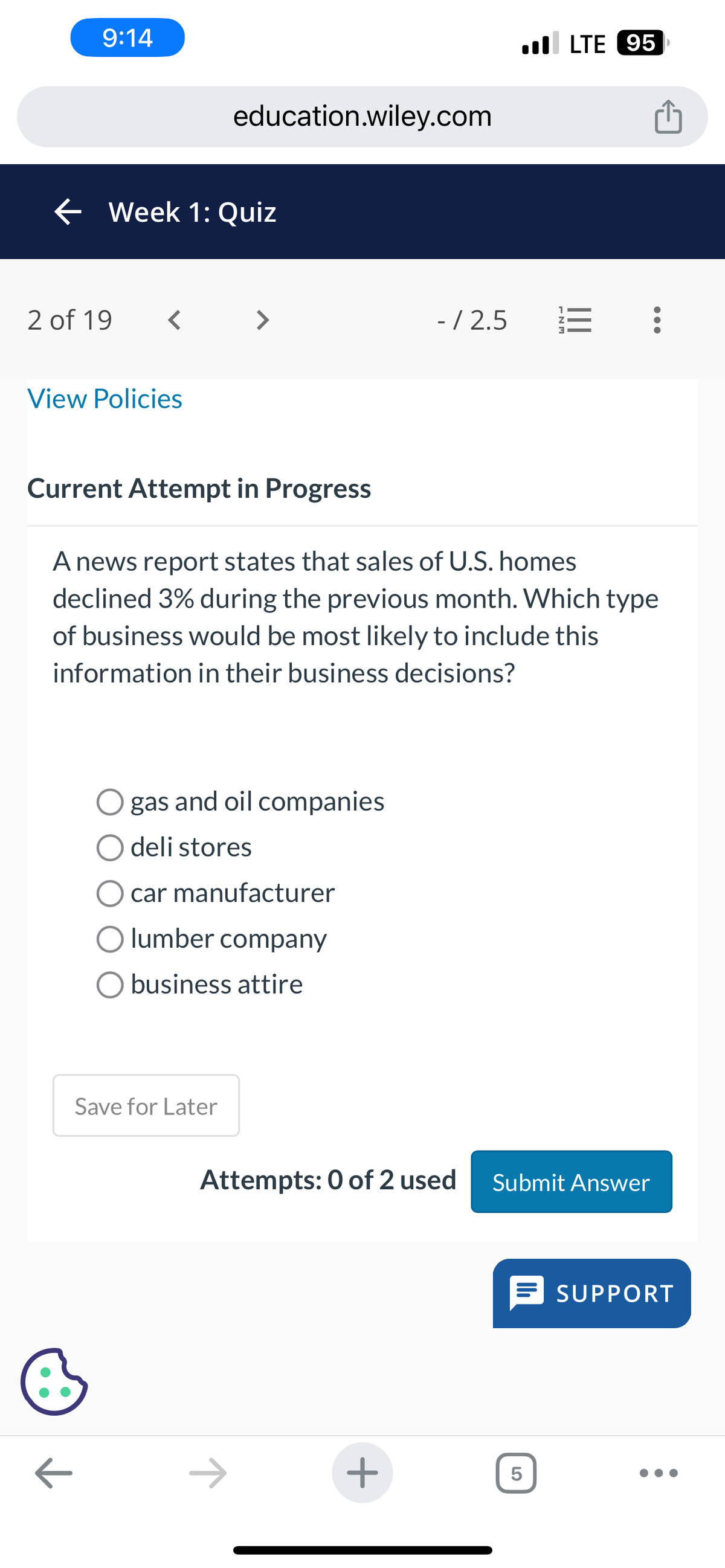 9:14
← Week 1: Quiz
2 of 19 <
View Policies
education.wiley.com
B
>
gas and oil companies
O deli stores
Current Attempt in Progress
A news report states that sales of U.S. homes
declined 3% during the previous month. Which type
of business would be most likely to include this
information in their business decisions?
Save for Later
car manufacturer
lumber company
business attire
- / 2.5
+
LTE 95
13:
Attempts: 0 of 2 used Submit Answer
5
SUPPORT