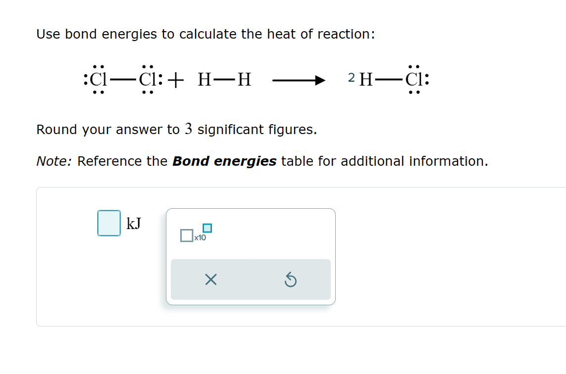 Use bond energies to calculate the heat of reaction:
:ɑ—C:+ H—H
Round your answer to 3 significant figures.
2 H-Cl:
Note: Reference the Bond energies table for additional information.
kJ
☐ x10
☑