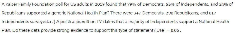 A Kaiser Family Foundation poll for US adults in 2019 found that 79% of Democrats, 55% of Independents, and 24% of
Republicans supported a generic National Health Plan". There were 347 Democrats, 298 Republicans, and 617
Independents surveyed.a.) A political pundit on TV claims that a majority of Independents support a National Health
Plan. Do these data provide strong evidence to support this type of statement? Use = 0.05.