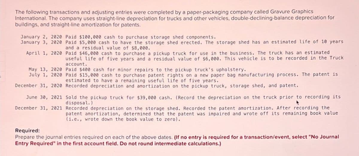 The following transactions and adjusting entries were completed by a paper-packaging company called Gravure Graphics
International. The company uses straight-line depreciation for trucks and other vehicles, double-declining-balance depreciation for
buildings, and straight-line amortization for patents.
January 2, 2020 Paid $100,000 cash to purchase storage shed components.
January 3, 2020 Paid $5,000 cash to have the storage shed erected. The storage shed has an estimated life of 10 years
and a residual value of $8,000.
April 1, 2020 Paid $46,000 cash to purchase a pickup truck for use in the business. The truck has an estimated
useful life of five years and a residual value of $6,000. This vehicle is to be recorded in the Truck
account.
May 13, 2020 Paid $400 cash for minor repairs to the pickup truck's upholstery.
July 1, 2020 Paid $15,000 cash to purchase patent rights on a new paper bag manufacturing process. The patent is
estimated to have a remaining useful life of five years.
December 31, 2020 Recorded depreciation and amortization on the pickup truck, storage shed, and patent.
June 30, 2021 Sold the pickup truck for $39,000 cash. (Record the depreciation on the truck prior to recording its
disposal.)
December 31, 2021 Recorded depreciation on the storage shed. Recorded the patent amortization. After recording the
patent amortization, determined that the patent was impaired and wrote off its remaining book value
(i.e., wrote down the book value to zero).
Required:
Prepare the journal entries required on each of the above dates. (If no entry is required for a transaction/event, select "No Journal
Entry Required" in the first account field. Do not round intermediate calculations.)