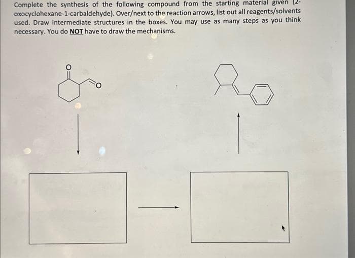 Complete the synthesis of the following compound from the starting material given (2-
oxocyclohexane-1-carbaldehyde). Over/next to the reaction arrows, list out all reagents/solvents
used. Draw intermediate structures in the boxes. You may use as many steps as you think
necessary. You do NOT have to draw the mechanisms.