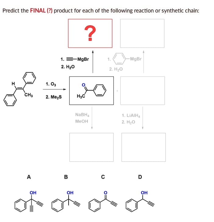 Predict the FINAL (?) product for each of the following reaction or synthetic chain:
CH3
A
ОН
1.03
1. = MgBr
2. H2O
2. Me2S
В
?
OH
Нас
NaBH4
MeOH
C
1.
2. H2O
-MgBr
1. LiAIH4
2. H20
D
ОН