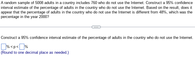 A random sample of 5008 adults in a country includes 760 who do not use the Internet. Construct a 95% confidence
interval estimate of the percentage of adults in the country who do not use the Internet. Based on the result, does it
appear that the percentage of adults in the country who do not use the Internet is different from 48%, which was the
percentage in the year 2000?
Construct a 95% confidence interval estimate of the percentage of adults in the country who do not use the Internet.
% <p<%
(Round to one decimal place as needed.)