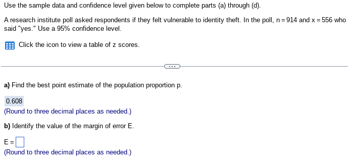 Use the sample data and confidence level given below to complete parts (a) through (d).
A research institute poll asked respondents if they felt vulnerable to identity theft. In the poll, n=914 and x = 556 who
said "yes." Use a 95% confidence level.
Click the icon to view a table of z scores.
a) Find the best point estimate of the population proportion p.
0.608
(Round to three decimal places as needed.)
b) Identify the value of the margin of error E.
E=
(Round to three decimal places as needed.)