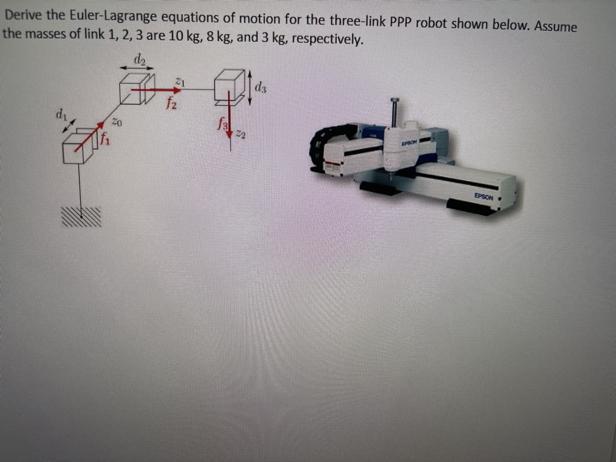 Derive the Euler-Lagrange equations of motion for the three-link PPP robot shown below. Assume
the masses of link 1, 2, 3 are 10 kg, 8 kg, and 3 kg, respectively.
21
d3
20
f2
3
22
EPSON
EPSON