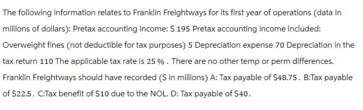 The following information relates to Franklin Freightways for its first year of operations (data in
millions of dollars): Pretax accounting income: $ 195 Pretax accounting income included:
Overweight fines (not deductible for tax purposes) 5 Depreciation expense 70 Depreciation in the
tax return 110 The applicable tax rate is 25 %. There are no other temp or perm differences.
Franklin Freightways should have recorded ($ in millions) A: Tax payable of $48.75. B:Tax payable
of $22.5. C:Tax benefit of $10 due to the NOL. D: Tax payable of $40.