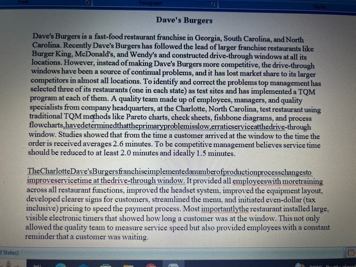 Font
States)
Paragraph
Styles
Dave's Burgers
Dave's Burgers is a fast-food restaurant franchise in Georgia, South Carolina, and North
Carolina. Recently Dave's Burgers has followed the lead of larger franchise restaurants like
Burger King, McDonald's, and Wendy's and constructed drive-through windows at all its
locations. However, instead of making Dave's Burgers more competitive, the drive-through
windows have been a source of continual problems, and it has lost market share to its larger
competitors in almost all locations. To identify and correct the problems top management has
selected three of its restaurants (one in each state) as test sites and has implemented a TQM
program at each of them. A quality team made up of employees, managers, and quality
specialists from company headquarters, at the Charlotte, North Carolina, test restaurant using
traditional TQM methods like Pareto charts, check sheets, fishbone diagrams, and process
flowcharts.havedeterminedthattheprimaryproblemisslow.erraticserviceatthedrive-through
window. Studies showed that from the time a customer arrived at the window to the time the
order is received averages 2.6 minutes. To be competitive management believes service time
should be reduced to at least 2.0 minutes and ideally 1.5 minutes.
The Charlotte Dave's Burgersfranchiseimplementedanumberofproductionprocesschangesto
improveservicetime at thedrive-through window. It provided all employees with moretraining
across all restaurant functions, improved the headset system, improved the equipment layout,
developed clearer signs for customers, streamlined the menu, and initiated even-dollar (tax
inclusive) pricing to speed the payment process. Most importantlythe restaurant installed large,
visible electronic timers that showed how long a customer was at the window. This not only
allowed the quality team to measure service speed but also provided employees with a constant
reminder that a customer was waiting.