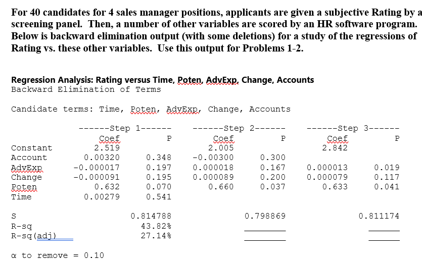For 40 candidates for 4 sales manager positions, applicants are given a subjective Rating by a
screening panel. Then, a number of other variables are scored by an HR software program.
Below is backward elimination output (with some deletions) for a study of the regressions of
Rating vs. these other variables. Use this output for Problems 1-2.
Regression Analysis: Rating versus Time, Poten, AdvExp, Change, Accounts
Backward Elimination of Terms
Candidate terms: Time, Poten, AdvExp, Change, Accounts
-----Step 1-----
Coef
--Step 2-----
Р
Constant
2.519
Coef
2.005
P
--Step 3---
Coef
P
2.842
Account
0.00320
0.348
-0.00300
0.300
AdvExp
-0.000017
0.197
0.000018
0.167
0.000013
0.019
Change
-0.000091
0.195
0.000089
0.200
0.000079
0.117
Poten
0.632
0.070
0.660
0.037
0.633
0.041
Time
0.00279
0.541
S
0.814788
0.798869
0.811174
R-sq
R-sq (adj)
a to remove = 0.10
43.82%
27.14%