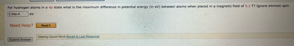 For hydrogen atoms in a 4p state what is the maximum difference in potential energy (in eV) between atoms when placed in a magnetic field of 5.1 T? Ignore intrinsic spin.
2.34e-4 ev
Need Help?
Submit Answer
Read It
Viewing Saved Work Revert to Last Response