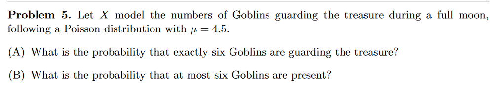Problem 5. Let X model the numbers of Goblins guarding the treasure during a full moon,
following a Poisson distribution with µ = 4.5.
(A) What is the probability that exactly six Goblins are guarding the treasure?
(B) What is the probability that at most six Goblins are present?