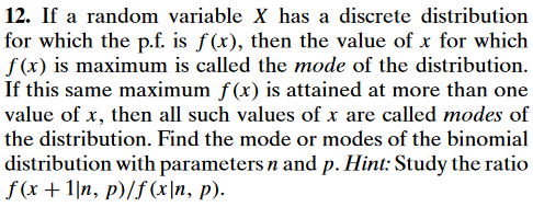 12. If a random variable X has a discrete distribution
for which the p.f. is f(x), then the value of x for which
f(x) is maximum is called the mode of the distribution.
If this same maximum f(x) is attained at more than one
value of x, then all such values of x are called modes of
the distribution. Find the mode or modes of the binomial
distribution with parameters n and p. Hint: Study the ratio
f(x+1|n, p)/f(x\n, p).