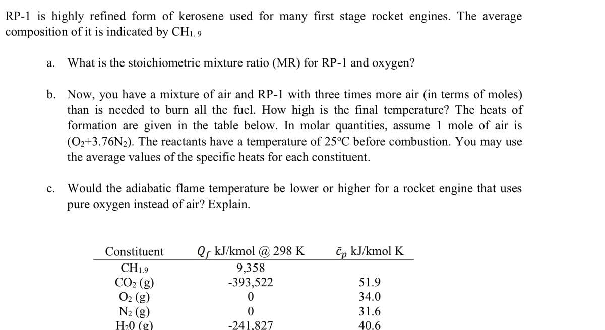 RP-1 is highly refined form of kerosene used for many first stage rocket engines. The average
composition of it is indicated by CH1.9
a.
What is the stoichiometric mixture ratio (MR) for RP-1 and oxygen?
b. Now, you have a mixture of air and RP-1 with three times more air (in terms of moles)
than is needed to burn all the fuel. How high is the final temperature? The heats of
formation are given in the table below. In molar quantities, assume 1 mole of air is
(O2+3.76N2). The reactants have a temperature of 25°C before combustion. You may use
the average values of the specific heats for each constituent.
C. Would the adiabatic flame temperature be lower or higher for a rocket engine that uses
pure oxygen instead of air? Explain.
Constituent
Qf kJ/kmol @ 298 K
Cp kJ/kmol K
CH19
9,358
CO2 (g)
-393,522
51.9
O2 (g)
0
34.0
N2 (g)
0
31.6
H₂0 (g)
-241.827
40.6