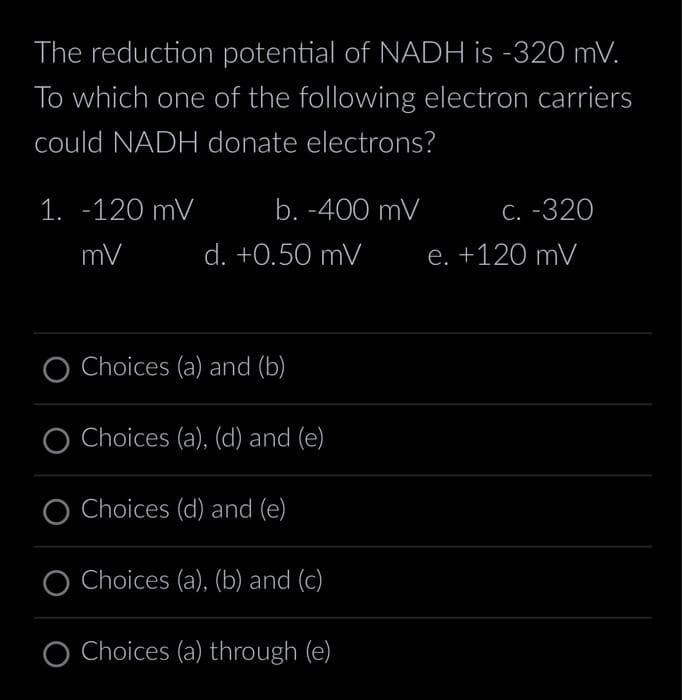 The reduction potential of NADH is -320 mV.
To which one of the following electron carriers
could NADH donate electrons?
1. -120 mV
mV
b. -400 mV
d. +0.50 mV
Choices (a) and (b)
O Choices (a), (d) and (e)
Choices (d) and (e)
O Choices (a), (b) and (c)
O Choices (a) through (e)
c. -320
e. +120 mV