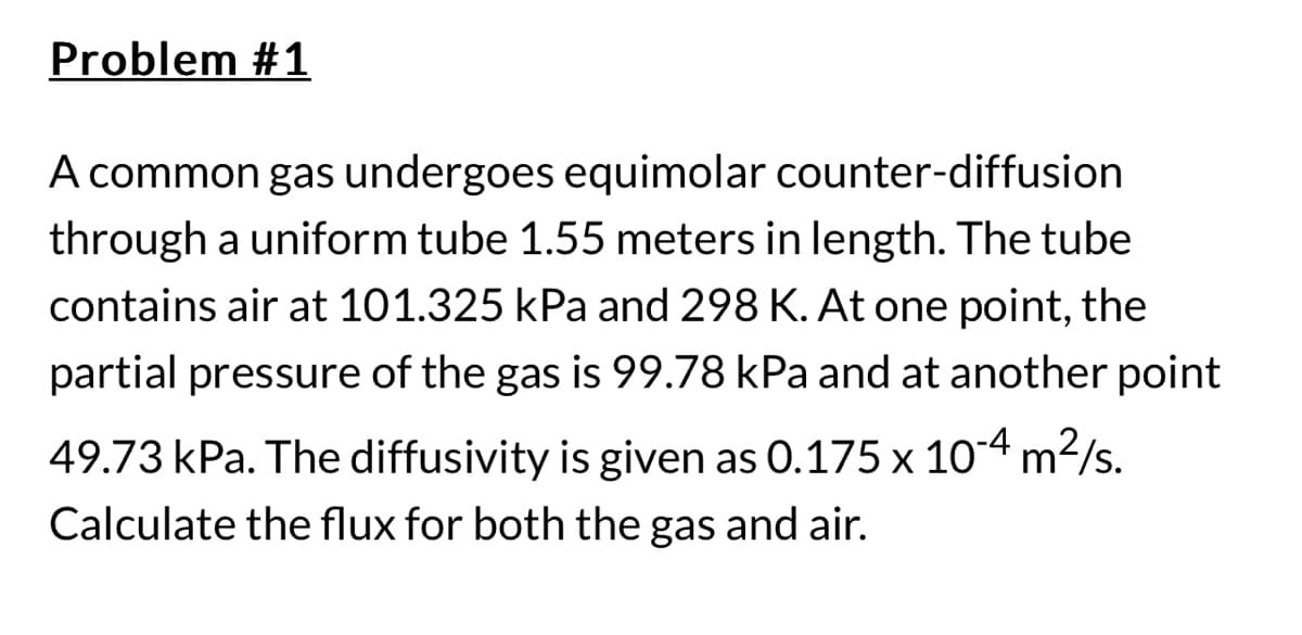 Problem #1
A common gas undergoes equimolar counter-diffusion
through a uniform tube 1.55 meters in length. The tube
contains air at 101.325 kPa and 298 K. At one point, the
partial pressure of the gas is 99.78 kPa and at another point
49.73 kPa. The diffusivity is given as 0.175 x 10-4 m²/s.
Calculate the flux for both the gas and air.