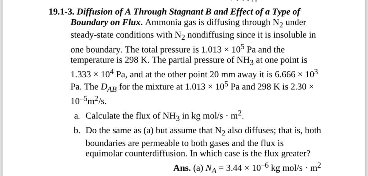 19.1-3. Diffusion of A Through Stagnant B and Effect of a Type of
Boundary on Flux. Ammonia gas is diffusing through N2 under
steady-state conditions with N₂ nondiffusing since it is insoluble in
one boundary. The total pressure is 1.013 × 105 Pa and the
temperature is 298 K. The partial pressure of NH3 at one point is
1.333 × 104 Pa, and at the other point 20 mm away it is 6.666 × 10³
Pa. The Dâŋ for the mixture at 1.013 × 105 Pa and 298 K is 2.30 ×
10-5m²/s.
.
a. Calculate the flux of NH3 in kg mol/s · m².
b. Do the same as (a) but assume that N2 also diffuses; that is, both
boundaries are permeable to both gases and the flux is
equimolar counterdiffusion. In which case is the flux greater?
Ans. (a) NA = 3.44 × 10-6 kg mol/s · m²
