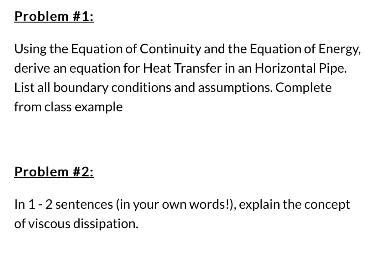 Problem #1:
Using the Equation of Continuity and the Equation of Energy,
derive an equation for Heat Transfer in an Horizontal Pipe.
List all boundary conditions and assumptions. Complete
from class example
Problem #2:
In 1 - 2 sentences (in your own words!), explain the concept
of viscous dissipation.