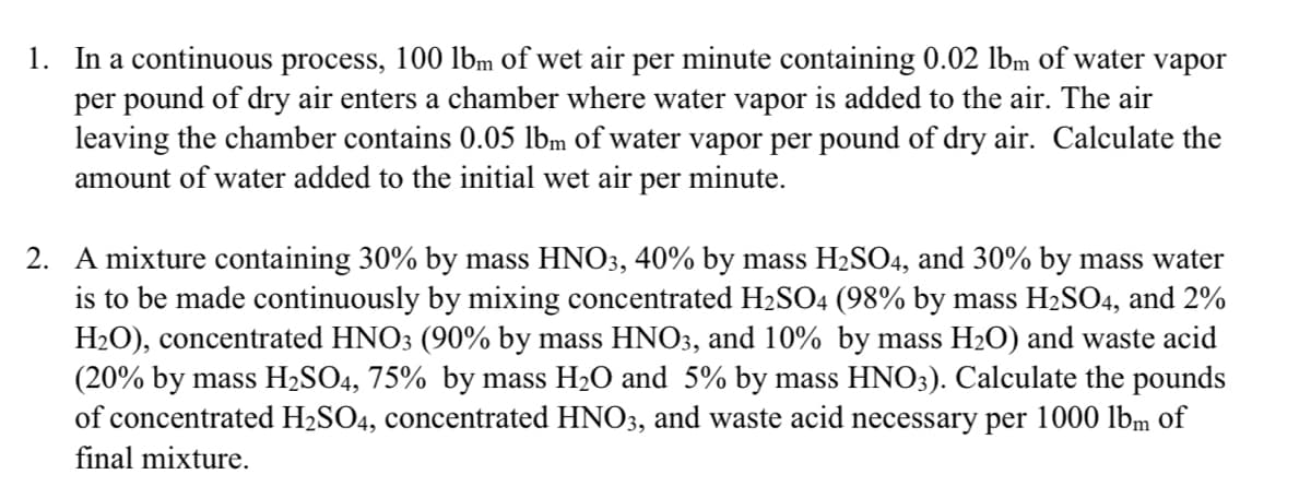 1. In a continuous process, 100 lbm of wet air per minute containing 0.02 lbm of water vapor
per pound of dry air enters a chamber where water vapor is added to the air. The air
leaving the chamber contains 0.05 lbm of water vapor per pound of dry air. Calculate the
amount of water added to the initial wet air per minute.
2. A mixture containing 30% by mass HNO3, 40% by mass H2SO4, and 30% by mass water
is to be made continuously by mixing concentrated H2SO4 (98% by mass H2SO4, and 2%
H2O), concentrated HNO3 (90% by mass HNO3, and 10% by mass H2O) and waste acid
(20% by mass H2SO4, 75% by mass H₂O and 5% by mass HNO3). Calculate the pounds
of concentrated H2SO4, concentrated HNO3, and waste acid necessary per 1000 lbm of
final mixture.