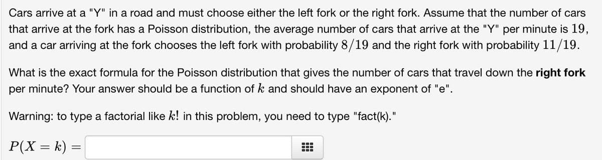 Cars arrive at a "Y" in a road and must choose either the left fork or the right fork. Assume that the number of cars
that arrive at the fork has a Poisson distribution, the average number of cars that arrive at the "Y" per minute is 19,
and a car arriving at the fork chooses the left fork with probability 8/19 and the right fork with probability 11/19.
What is the exact formula for the Poisson distribution that gives the number of cars that travel down the right fork
per minute? Your answer should be a function of k and should have an exponent of "e".
Warning: to type a factorial like k! in this problem, you need to type "fact(k)."
P(X = k) =