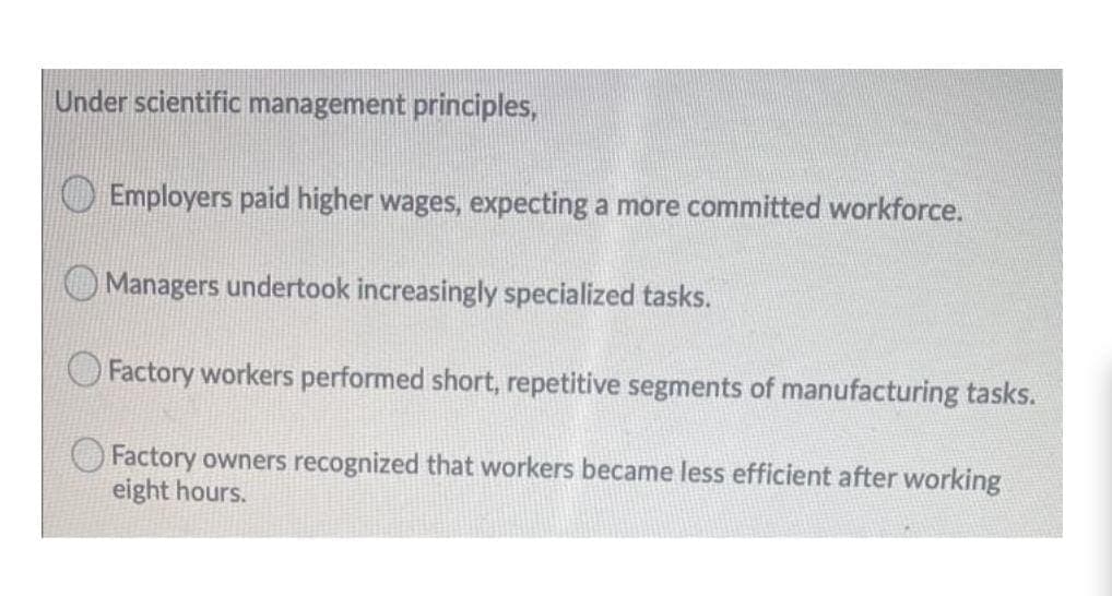 Under scientific management principles,
Employers paid higher wages, expecting a more committed workforce.
Managers undertook increasingly specialized tasks.
Factory workers performed short, repetitive segments of manufacturing tasks.
Factory owners recognized that workers became less efficient after working
eight hours.