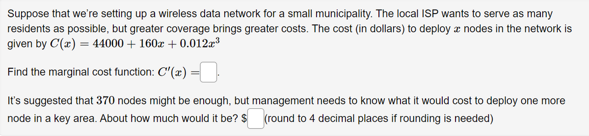 Suppose that we're setting up a wireless data network for a small municipality. The local ISP wants to serve as many
residents as possible, but greater coverage brings greater costs. The cost (in dollars) to deploy a nodes in the network is
given by C'(x) = 44000 + 160x + 0.012x³
Find the marginal cost function: C'(x)
It's suggested that 370 nodes might be enough, but management needs to know what it would cost to deploy one more
node in a key area. About how much would it be? $ (round to 4 decimal places if rounding is needed)
