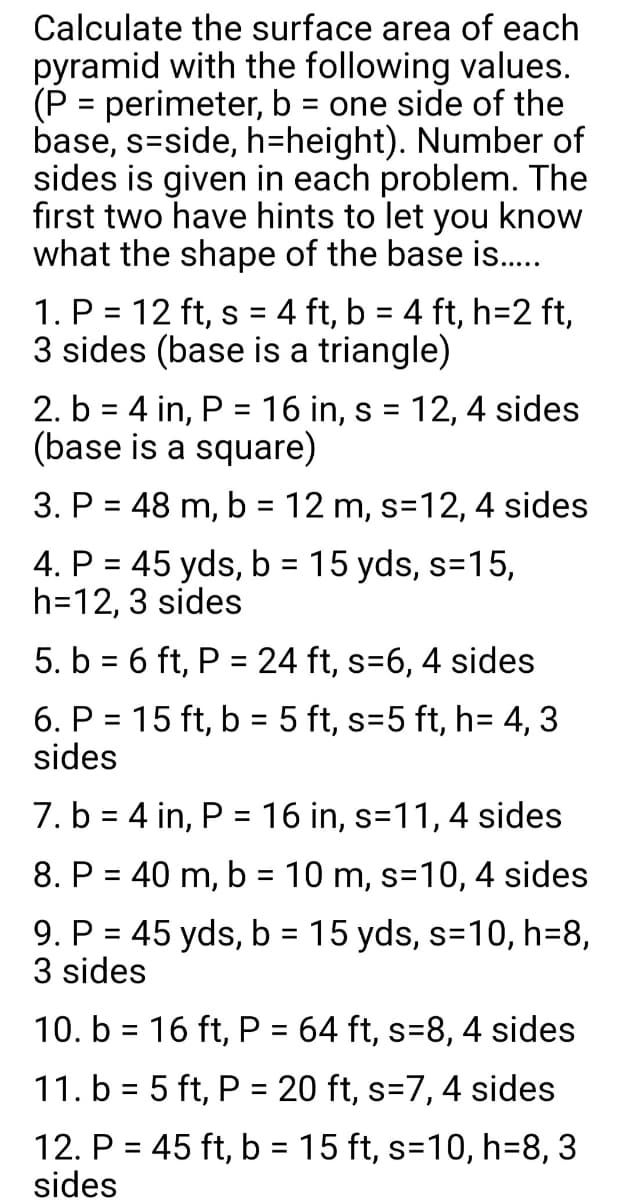 Calculate the surface area of each
pyramid with the following values.
(P = perimeter, b = one side of the
base, s-side, h-height). Number of
sides is given in each problem. The
first two have hints to let you know
what the shape of the base is.…....
1. P = 12 ft, s = 4 ft, b = 4 ft, h=2 ft,
3 sides (base is a triangle)
2. b = 4 in, P = 16 in, s = 12, 4 sides
(base is a square)
3. P = 48 m, b = 12 m, s=12, 4 sides
4. P = 45 yds, b = 15 yds, s=15,
h=12, 3 sides
5. b = 6 ft, P = 24 ft, s=6, 4 sides
6. P = 15 ft, b = 5 ft, s=5 ft, h= 4,3
sides
7. b = 4 in, P = 16 in, s=11, 4 sides
8. P = 40 m, b = 10 m, s=10, 4 sides
9. P = 45 yds, b = 15 yds, s=10, h=8,
3 sides
10. b = 16 ft, P = 64 ft, s=8, 4 sides
11. b = 5 ft, P = 20 ft, s=7, 4 sides
12. P = 45 ft, b = 15 ft, s=10, h=8, 3
sides