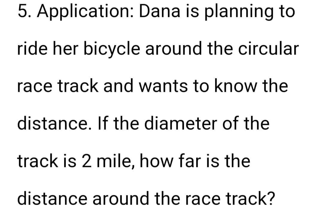 5. Application: Dana is planning to
ride her bicycle around the circular
race track and wants to know the
distance. If the diameter of the
track is 2 mile, how far is the
distance around the race track?