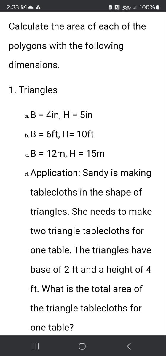 2:33 M
№ 5GE 100%
Calculate the area of each of the
polygons with the following
dimensions.
1. Triangles
a. B = 4in, H = 5in
b. B = 6ft, H= 10ft
c. B = 12m, H = 15m
d. Application: Sandy is making
tablecloths in the shape of
triangles. She needs to make
two triangle tablecloths for
one table. The triangles have
base of 2 ft and a height of 4
ft. What is the total area of
the triangle tablecloths for
one table?
|||