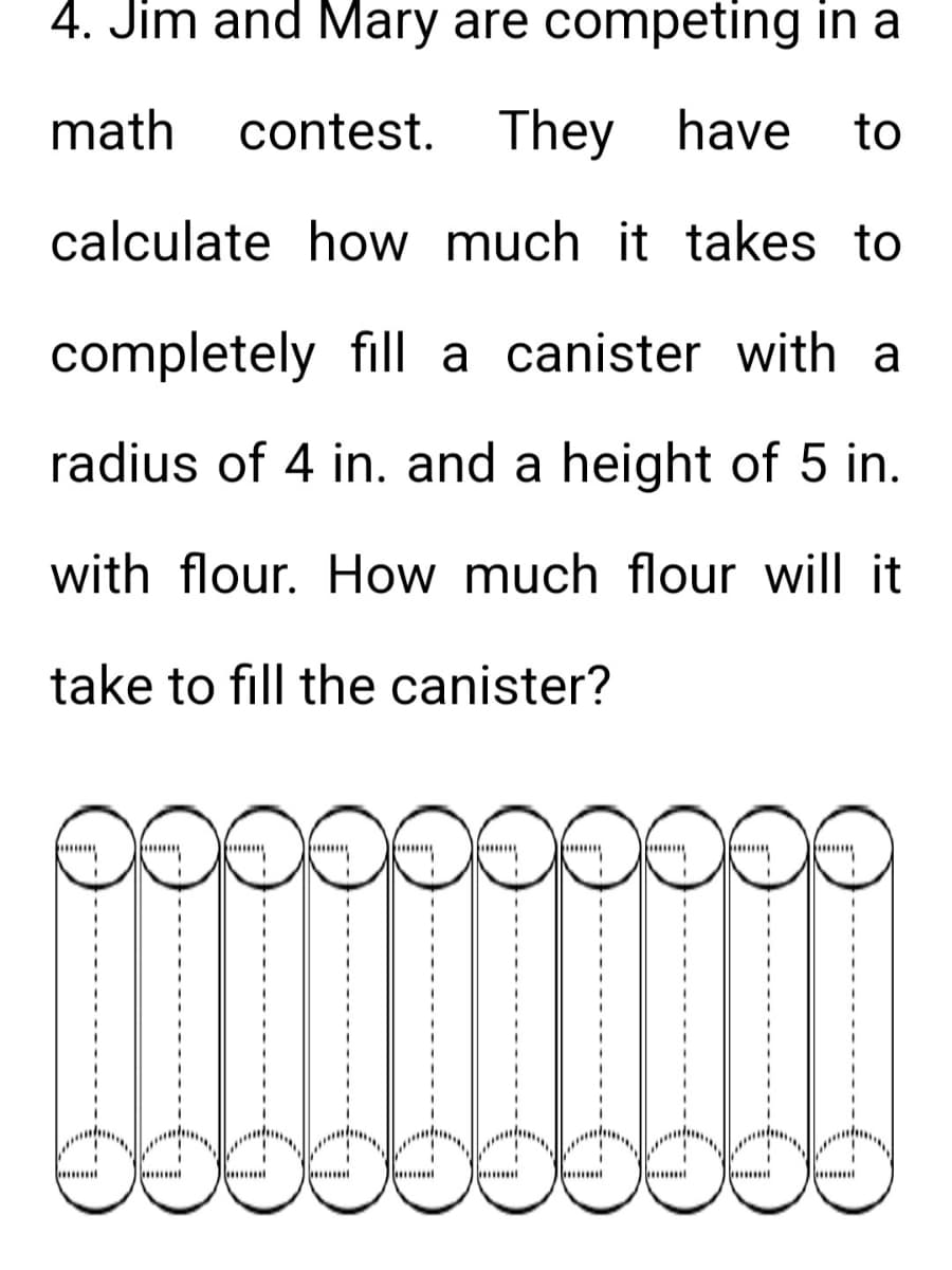 4. Jim and Mary are competing in a
math contest. They have to
calculate how much it takes to
completely fill a canister with a
radius of 4 in. and a height of 5 in.
with flour. How much flour will it
take to fill the canister?
I
I
I
m
I
I
mum
I
I