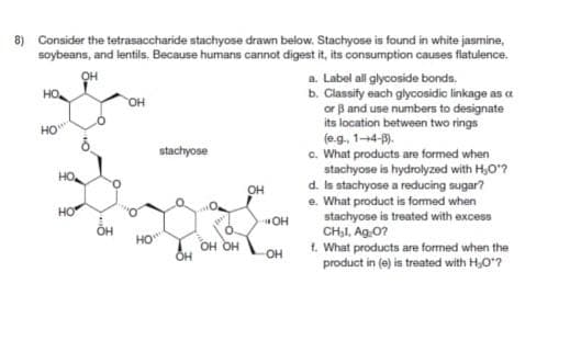 8) Consider the tetrasaccharide stachyose drawn below. Stachyose is found in white jasmine,
soybeans, and lentils. Because humans cannot digest it, its consumption causes flatulence.
HO
How
ОН
OH
stachyose
OH
HO
HO
OH
HO
OH OH
OH
OH
«ОН
a. Label all glycoside bonds.
b. Classify each glycosidic linkage as a
or ẞ and use numbers to designate
its location between two rings
(e.g., 1-4-3).
c. What products are formed when
stachyose is hydrolyzed with H,O"?
d. Is stachyose a reducing sugar?
e. What product is formed when
stachyose is treated with excess
CHI, Ag₂O?
f. What products are formed when the
product in (e) is treated with H₂O"?