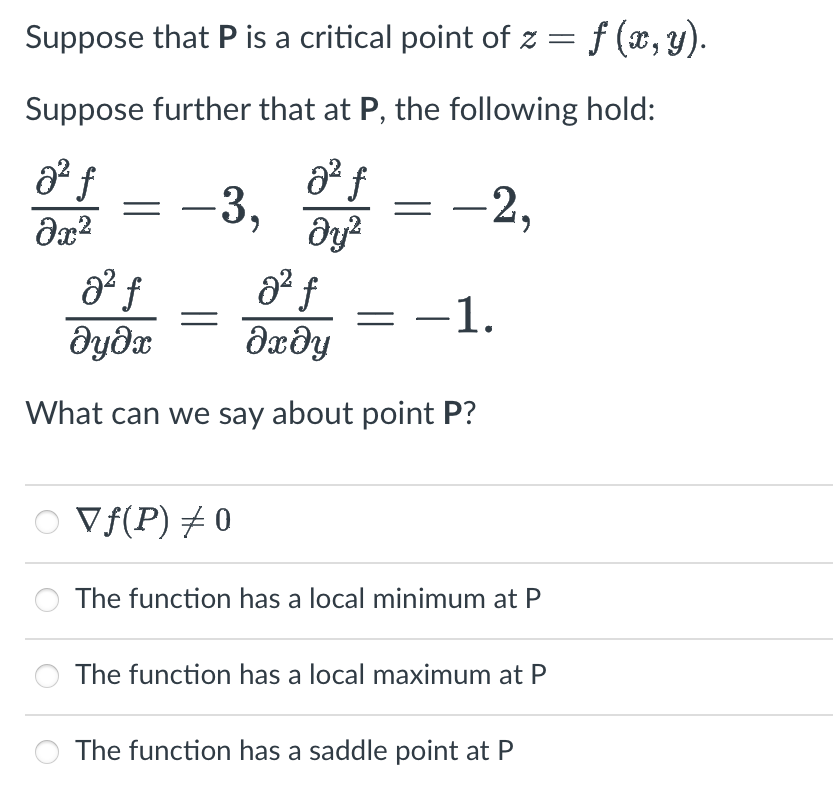 Suppose that P is a critical point of z = f (x, y).
Suppose further that at P, the following hold:
a² f
მ2
a² f
dy²
–3,
-2,
8² f
a² f
əyəx
მე მყ
What can we say about point P?
○ Vƒ(P) 0
−1.
The function has a local minimum at P
The function has a local maximum at P
The function has a saddle point at P