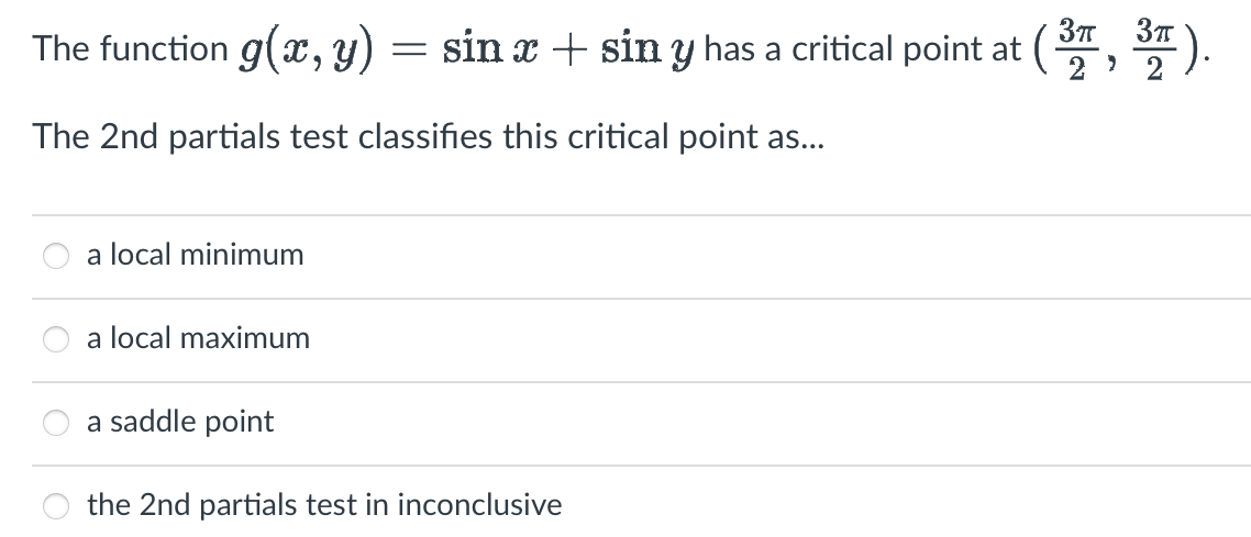 The function g(x, y) = sin x + sin y has a critical point at (3, 3).
The 2nd partials test classifies this critical point as...
a local minimum
a local maximum
a saddle point
the 2nd partials test in inconclusive