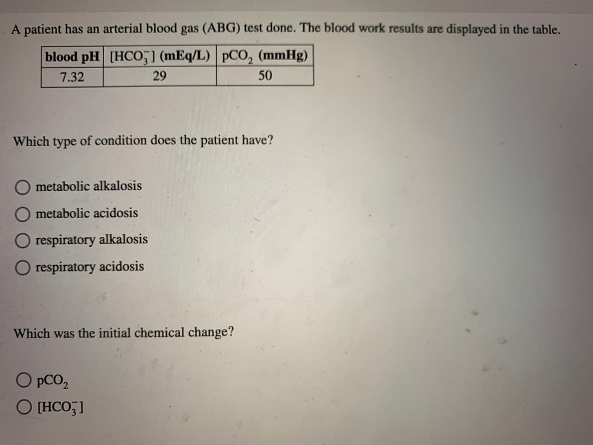 A patient has an arterial blood gas (ABG) test done. The blood work results are displayed in the table.
blood pH [HCO,] (mEq/L)
pCO, (mmHg)
7.32
29
50
Which type of condition does the patient have?
O metabolic alkalosis
metabolic acidosis
O respiratory alkalosis
O respiratory acidosis
Which was the initial chemical change?
O pCO,
O (HCO,]
