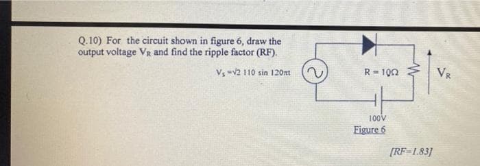 Q.10) For the circuit shown in figure 6, draw the
output voltage VR and find the ripple factor (RF).
V₁ v2 110 sin 120mt
R-100
VR
100V
Figure 6
[RF=1.83]