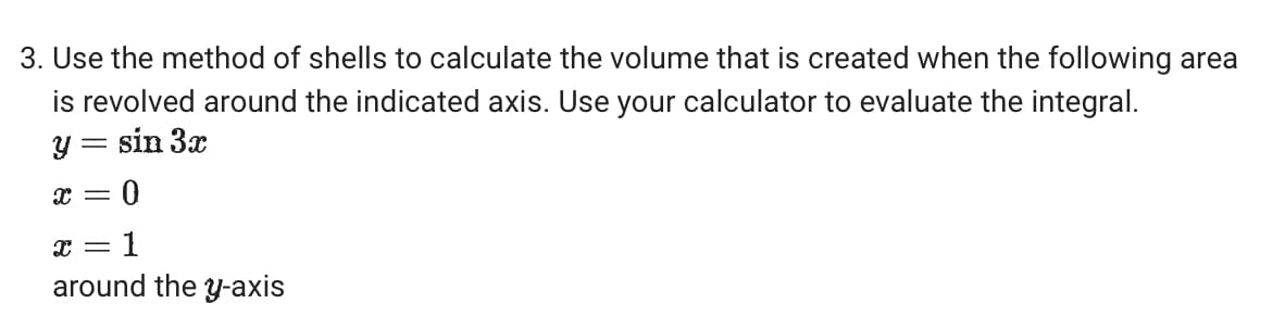3. Use the method of shells to calculate the volume that is created when the following area
is revolved around the indicated axis. Use your calculator to evaluate the integral.
y = sin 3x
x = 0
x 1
=
around the y-axis