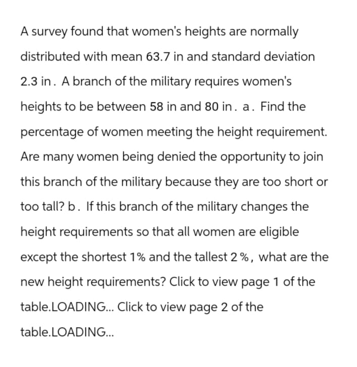 A survey found that women's heights are normally
distributed with mean 63.7 in and standard deviation
2.3 in. A branch of the military requires women's
heights to be between 58 in and 80 in. a. Find the
percentage of women meeting the height requirement.
Are many women being denied the opportunity to join
this branch of the military because they are too short or
too tall? b. If this branch of the military changes the
height requirements so that all women are eligible
except the shortest 1% and the tallest 2%, what are the
new height requirements? Click to view page 1 of the
table.LOADING... Click to view page 2 of the
table.LOADING...