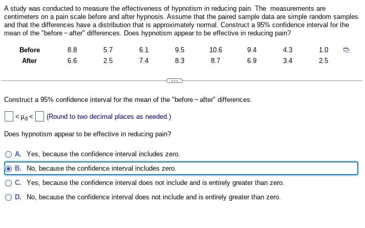 A study was conducted to measure the effectiveness of hypnotism in reducing pain. The measurements are
centimeters on a pain scale before and after hypnosis. Assume that the paired sample data are simple random samples
and that the differences have a distribution that is approximately normal. Construct a 95% confidence interval for the
mean of the "before-after" differences. Does hypnotism appear to be effective in reducing pain?
Before
After
8.8
5.7
6.1
9.5
10.6
9.4
4.3
1.0
6.6
2.5
7.4
8.3
8.7
6.9
3.4
2.5
Construct a 95% confidence interval for the mean of the "before-after" differences.
]<H<[
(Round to two decimal places as needed.)
Does hypnotism appear to be effective in reducing pain?
A. Yes, because the confidence interval includes zero.
B. No, because the confidence interval includes zero.
C. Yes, because the confidence interval does not include and is entirely greater than zero.
OD. No, because the confidence interval does not include and is entirely greater than zero.