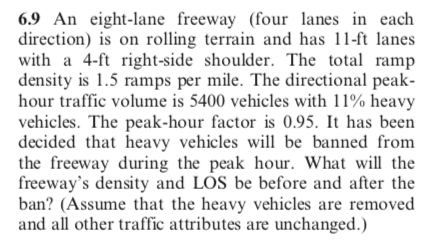 6.9 An eight-lane freeway (four lanes in each
direction) is on rolling terrain and has 11-ft lanes
with a 4-ft right-side shoulder. The total ramp
density is 1.5 ramps per mile. The directional peak-
hour traffic volume is 5400 vehicles with 11% heavy
vehicles. The peak-hour factor is 0.95. It has been
decided that heavy vehicles will be banned from
the freeway during the peak hour. What will the
freeway's density and LOS be before and after the
ban? (Assume that the heavy vehicles are removed
and all other traffic attributes are unchanged.)