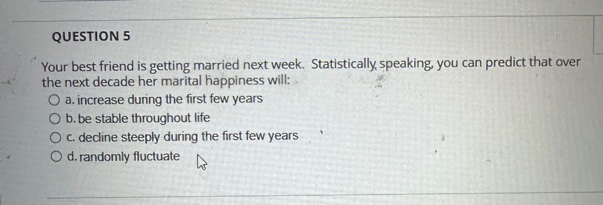 QUESTION 5
Your best friend is getting married next week. Statistically speaking, you can predict that over
the next decade her marital happiness will:
a. increase during the first few years
b. be stable throughout life
O c. decline steeply during the first few years
O d. randomly fluctuate
