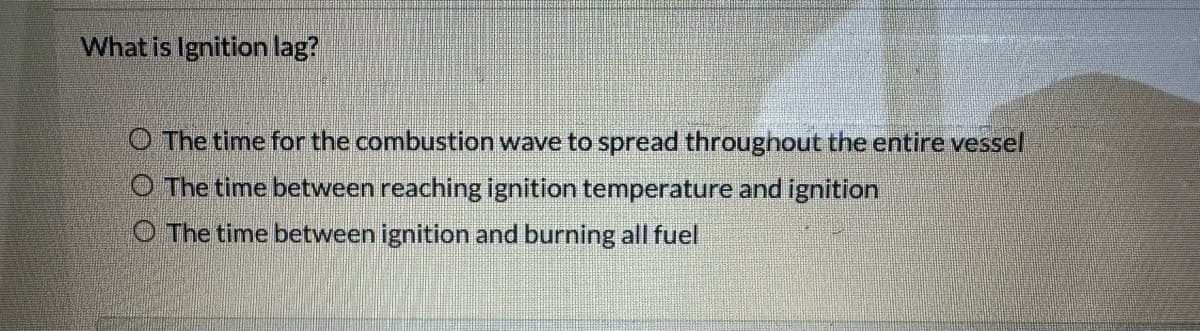 What is Ignition lag?
O The time for the combustion wave to spread throughout the entire vessel
O The time between reaching ignition temperature and ignition
O The time between ignition and burning all fuel