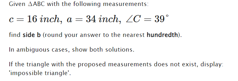 Given AABC with the following measurements:
c = 16 inch, a
=
34 inch, ZC = 39°
find side b (round your answer to the nearest hundredth).
In ambiguous cases, show both solutions.
If the triangle with the proposed measurements does not exist, display:
'impossible triangle'.